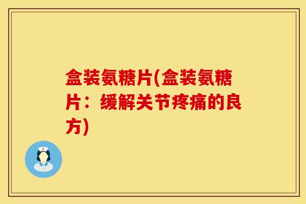 盒装氨糖片(盒装氨糖片：缓解关节疼痛的良方)
