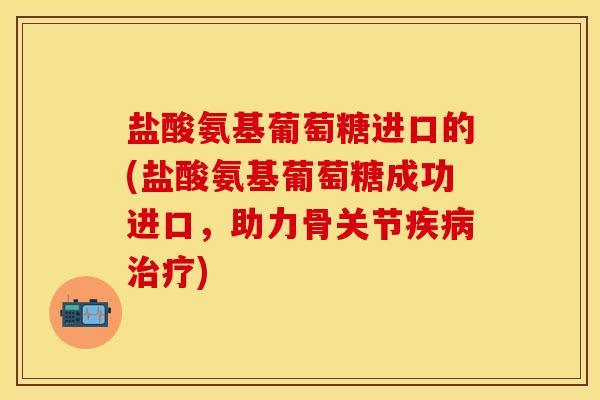 盐酸氨基葡萄糖进口的(盐酸氨基葡萄糖成功进口，助力骨关节疾病治疗)