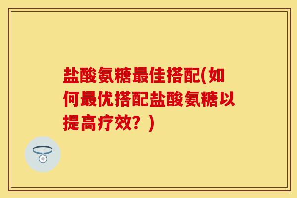 盐酸氨糖最佳搭配(如何最优搭配盐酸氨糖以提高疗效？)