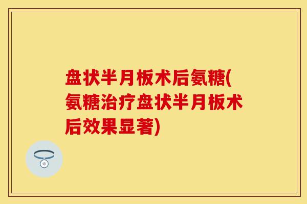 盘状半月板术后氨糖(氨糖治疗盘状半月板术后效果显著)