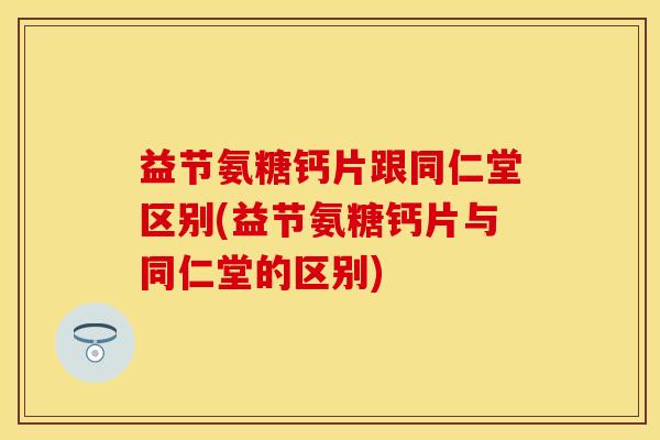 益节氨糖钙片跟同仁堂区别(益节氨糖钙片与同仁堂的区别)