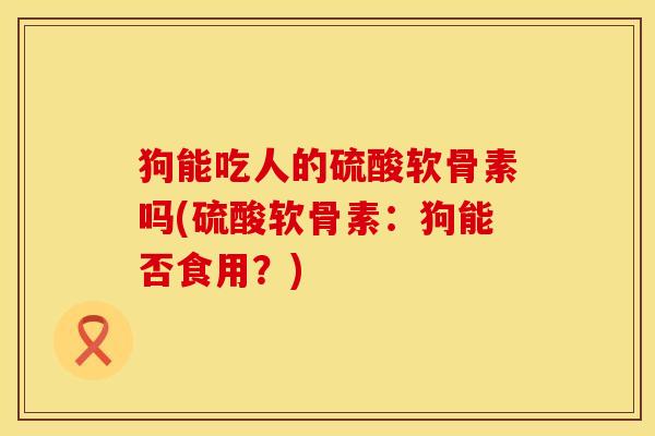 狗能吃人的硫酸软骨素吗(硫酸软骨素：狗能否食用？)
