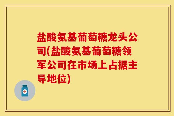 盐酸氨基葡萄糖龙头公司(盐酸氨基葡萄糖领军公司在市场上占据主导地位)