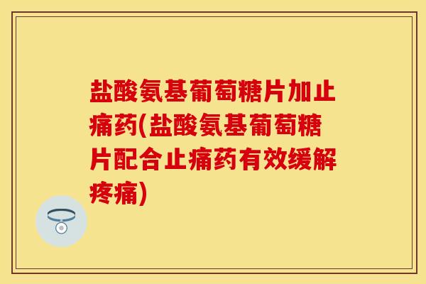盐酸氨基葡萄糖片加止痛药(盐酸氨基葡萄糖片配合止痛药有效缓解疼痛)