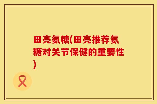 田亮氨糖(田亮推荐氨糖对关节保健的重要性)