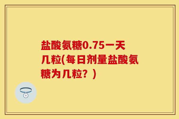 盐酸氨糖0.75一天几粒(每日剂量盐酸氨糖为几粒？)