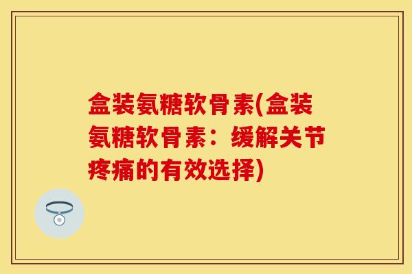 盒装氨糖软骨素(盒装氨糖软骨素：缓解关节疼痛的有效选择)