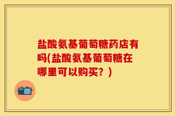 盐酸氨基葡萄糖药店有吗(盐酸氨基葡萄糖在哪里可以购买?) 盐酸氨基葡萄糖药店有吗(盐酸氨基葡萄糖在哪里可以购买?)