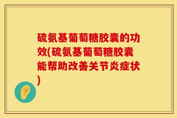 硫氨基葡萄糖胶囊的功效(硫氨基葡萄糖胶囊能帮助改善关节炎症状)