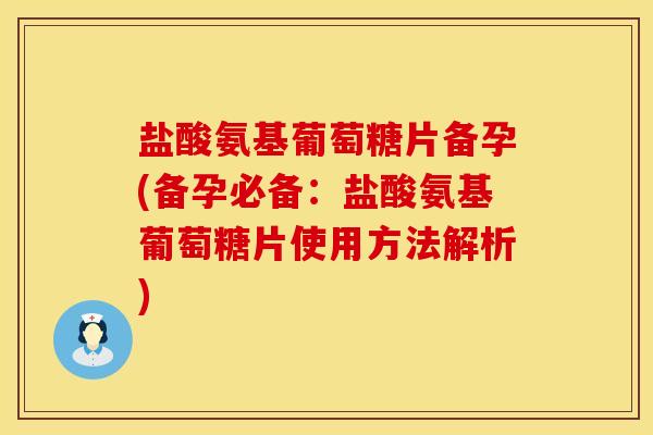 盐酸氨基葡萄糖片备孕(备孕必备：盐酸氨基葡萄糖片使用方法解析)
