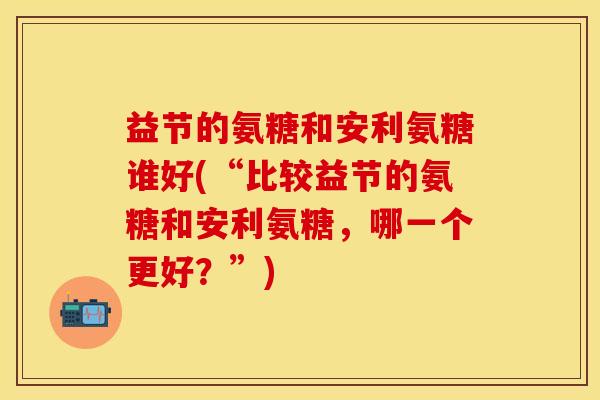 益节的氨糖和安利氨糖谁好(“比较益节的氨糖和安利氨糖，哪一个更好？”)