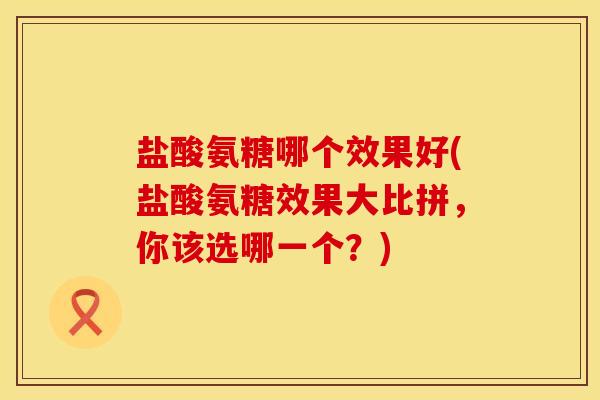 盐酸氨糖哪个效果好(盐酸氨糖效果大比拼，你该选哪一个？)