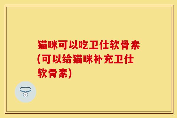 猫咪可以吃卫仕软骨素(可以给猫咪补充卫仕软骨素)