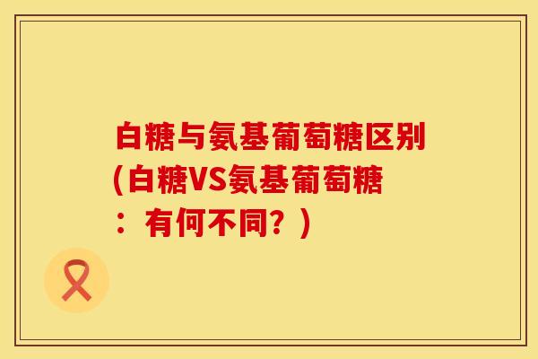 白糖与氨基葡萄糖区别(白糖VS氨基葡萄糖：有何不同？)