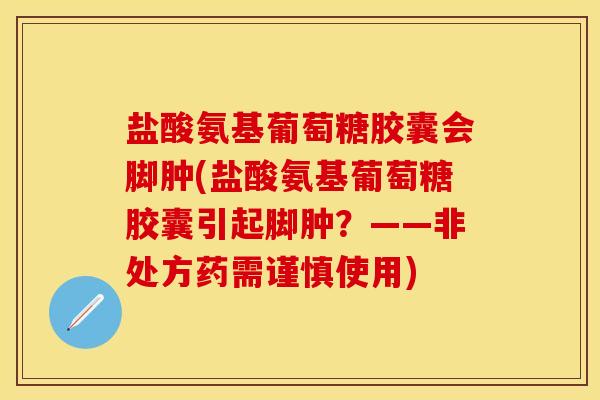 盐酸氨基葡萄糖胶囊会脚肿(盐酸氨基葡萄糖胶囊引起脚肿？——非处方药需谨慎使用)