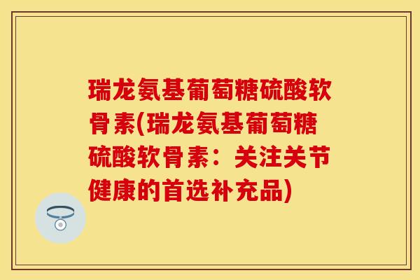 瑞龙氨基葡萄糖硫酸软骨素(瑞龙氨基葡萄糖硫酸软骨素：关注关节健康的首选补充品)