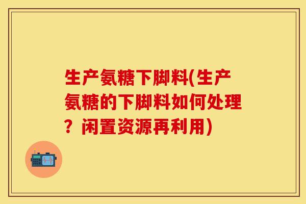 生产氨糖下脚料(生产氨糖的下脚料如何处理？闲置资源再利用)