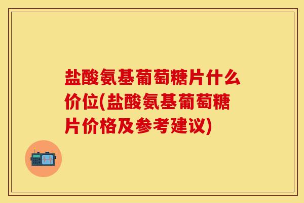 盐酸氨基葡萄糖片什么价位(盐酸氨基葡萄糖片价格及参考建议)