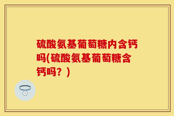 硫酸氨基葡萄糖内含钙吗(硫酸氨基葡萄糖含钙吗？)