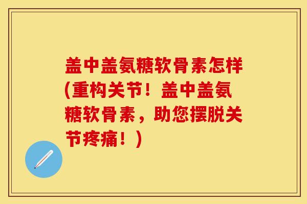 盖中盖氨糖软骨素怎样(重构关节！盖中盖氨糖软骨素，助您摆脱关节疼痛！)