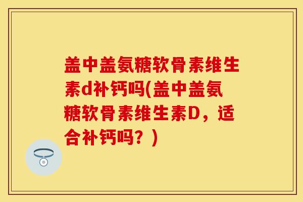 盖中盖氨糖软骨素维生素d补钙吗(盖中盖氨糖软骨素维生素D，适合补钙吗？)