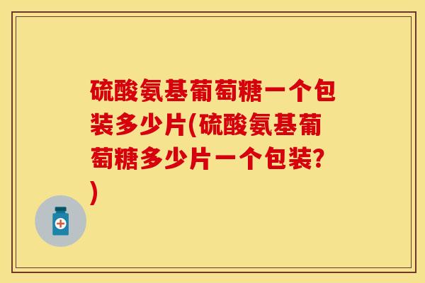 硫酸氨基葡萄糖一个包装多少片(硫酸氨基葡萄糖多少片一个包装？)