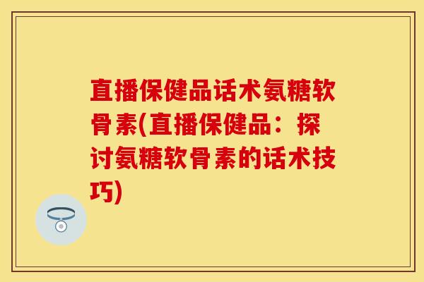 直播保健品话术氨糖软骨素(直播保健品：探讨氨糖软骨素的话术技巧)