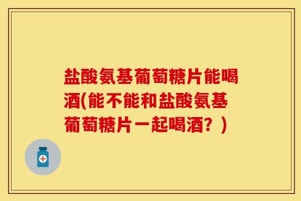 盐酸氨基葡萄糖片能喝酒(能不能和盐酸氨基葡萄糖片一起喝酒？)