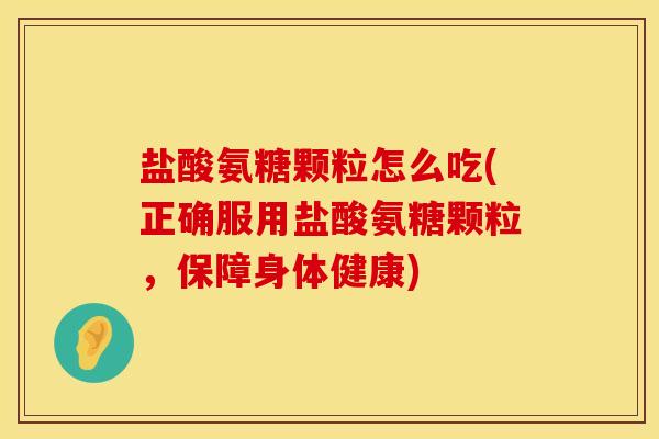 盐酸氨糖颗粒怎么吃(正确服用盐酸氨糖颗粒，保障身体健康)