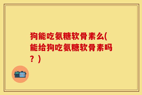 狗能吃氨糖软骨素么(能给狗吃氨糖软骨素吗？)