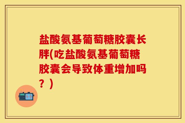 盐酸氨基葡萄糖胶囊长胖(吃盐酸氨基葡萄糖胶囊会导致体重增加吗？)