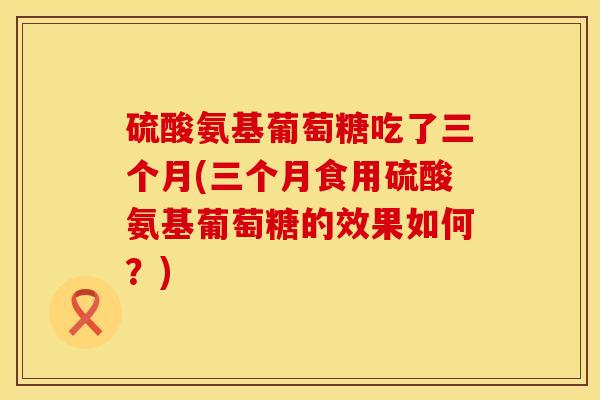 硫酸氨基葡萄糖吃了三个月(三个月食用硫酸氨基葡萄糖的效果如何？)