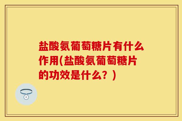 盐酸氨葡萄糖片有什么作用(盐酸氨葡萄糖片的功效是什么？)