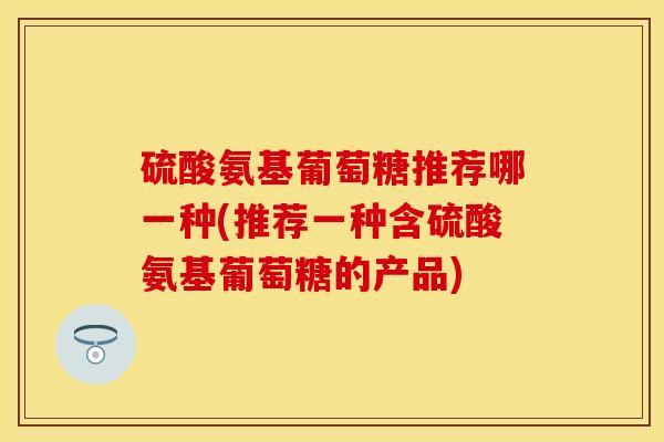 硫酸氨基葡萄糖推荐哪一种(推荐一种含硫酸氨基葡萄糖的产品)