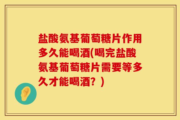 盐酸氨基葡萄糖片作用多久能喝酒(喝完盐酸氨基葡萄糖片需要等多久才能喝酒？)