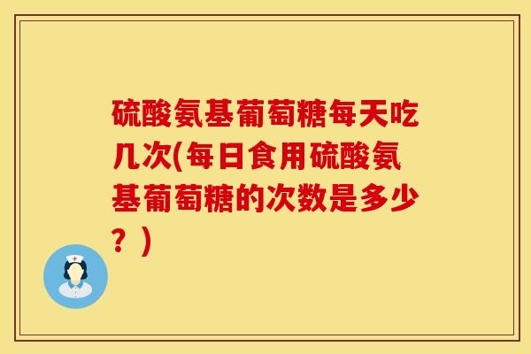 硫酸氨基葡萄糖每天吃几次(每日食用硫酸氨基葡萄糖的次数是多少？)