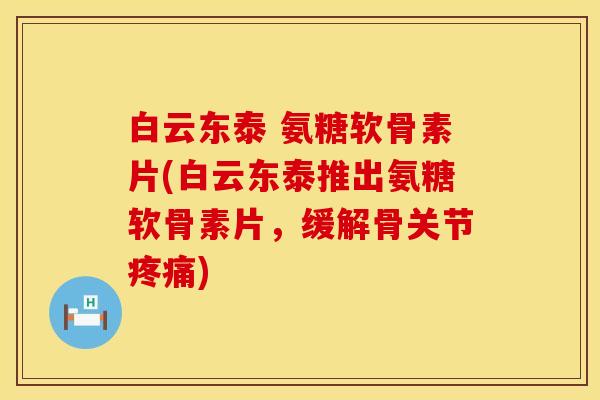 白云东泰 氨糖软骨素片(白云东泰推出氨糖软骨素片，缓解骨关节)