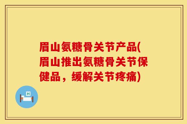 眉山氨糖骨关节产品(眉山推出氨糖骨关节保健品，缓解关节疼痛)