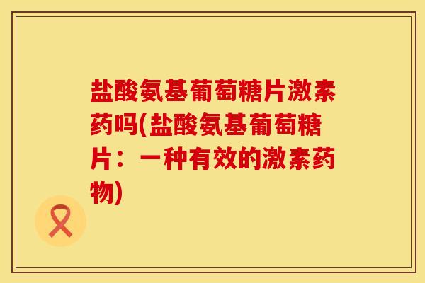 盐酸氨基葡萄糖片激素药吗(盐酸氨基葡萄糖片：一种有效的激素药物)