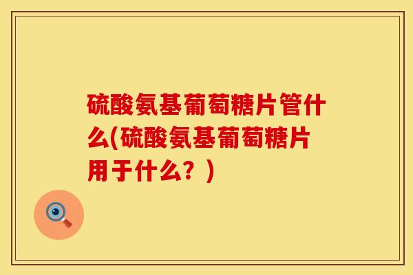 硫酸氨基葡萄糖片管什么(硫酸氨基葡萄糖片用于什么？)