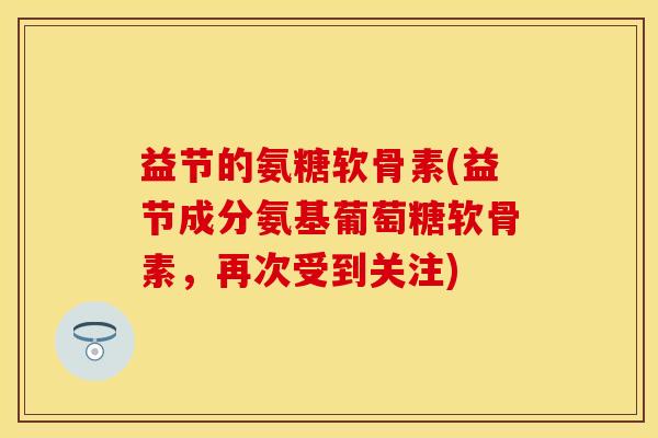 益节的氨糖软骨素(益节成分氨基葡萄糖软骨素，再次受到关注)