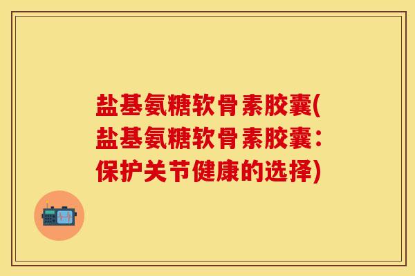 盐基氨糖软骨素胶囊(盐基氨糖软骨素胶囊：保护关节健康的选择)