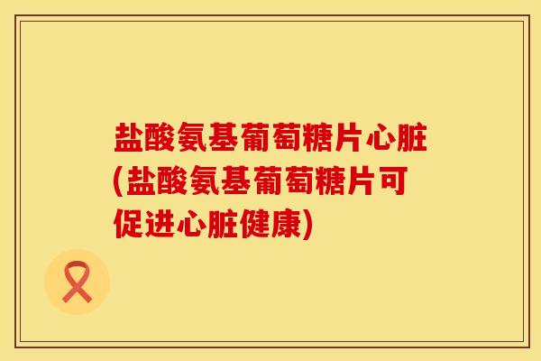 盐酸氨基葡萄糖片心脏(盐酸氨基葡萄糖片可促进心脏健康)