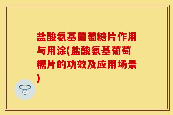 盐酸氨基葡萄糖片作用与用涂(盐酸氨基葡萄糖片的功效及应用场景)