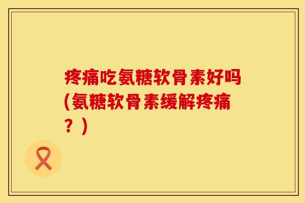 疼痛吃氨糖软骨素好吗(氨糖软骨素缓解疼痛？)