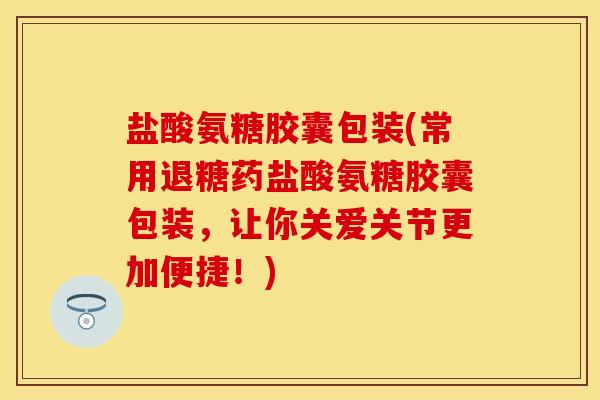 盐酸氨糖胶囊包装(常用退糖药盐酸氨糖胶囊包装，让你关爱关节更加便捷！)