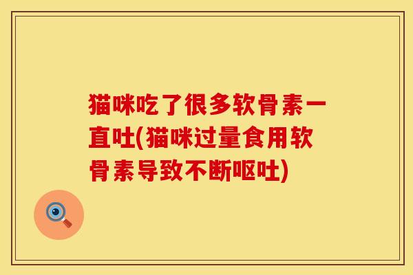 猫咪吃了很多软骨素一直吐(猫咪过量食用软骨素导致不断呕吐)