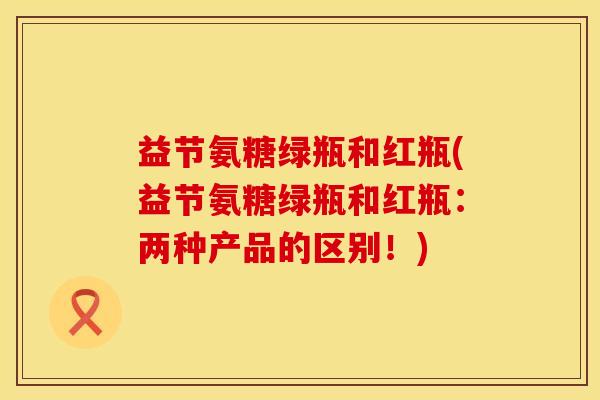 益节氨糖绿瓶和红瓶(益节氨糖绿瓶和红瓶：两种产品的区别！)