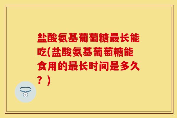 盐酸氨基葡萄糖最长能吃(盐酸氨基葡萄糖能食用的最长时间是多久？)