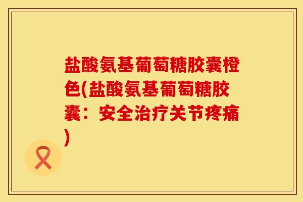盐酸氨基葡萄糖胶囊橙色(盐酸氨基葡萄糖胶囊：安全治疗关节疼痛)